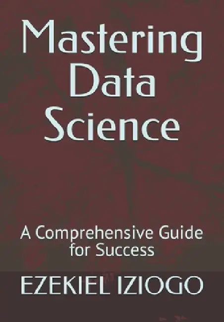 Mastering Data Science: A Comprehensive Guide for Success by Ezekiel Iziogo