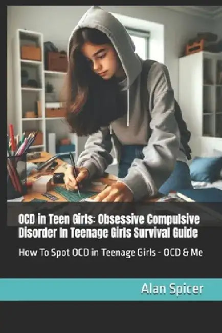 OCD in Teen Girls: Obsessive Compulsive Disorder In Teenage Girls Survival Guide: How To Spot OCD in Teenage Girls - OCD & Me by Alan Spicer