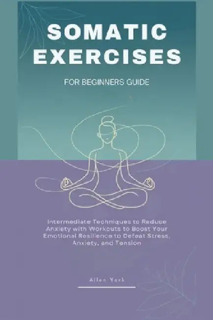 Somatic Exercises for Beginners Guide: Intermediate Techniques to Reduce Anxiety with Workouts to Boost Your Emotional Resilience, Defeat Stress, Anxi by Allen York
