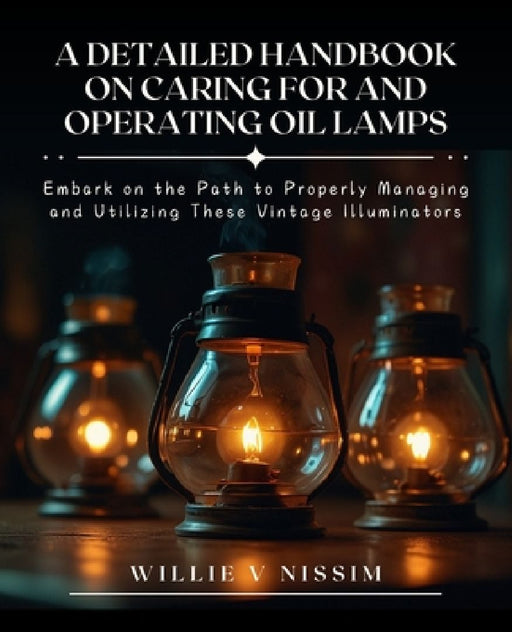 A Detailed Handbook on Caring for and Operating Oil Lamps: Embark on the Path to Properly Managing and Utilizing These Vintage Illuminators by Willie V. Nissim