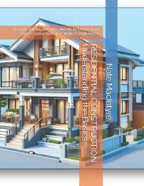 RESIDENTIAL CONSTRUCTION Understanding the Basics: A Guide for Anyone who Needs to Understand the Construction of a Single-Family Home by Nate MacIntyre