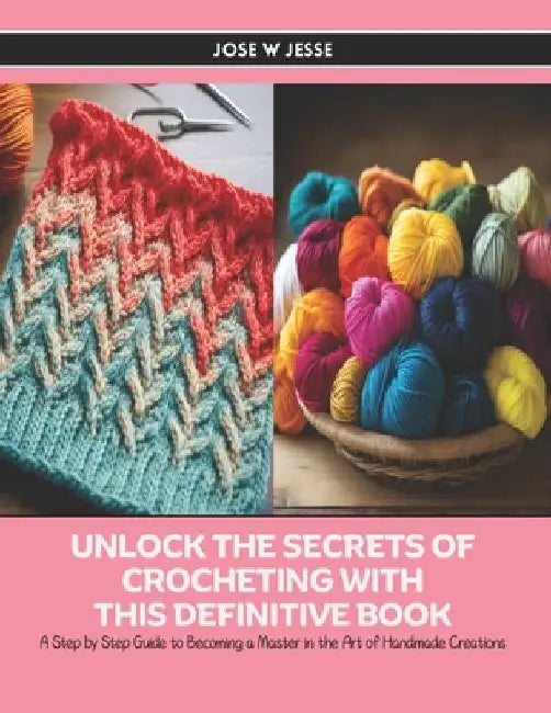 Unlock the Secrets of Crocheting with this Definitive Book: A Step by Step Guide to Becoming a Master in the Art of Handmade Creations by Jose W. Jesse