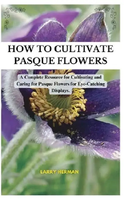 How to Cultivate Pasque Flowers: A Complete Resource for Cultivating and Caring for Pasque Flowers for Eye-Catching Displays. by Larry Herman