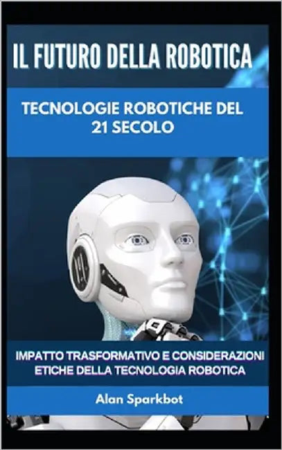 Il futuro della robotica Tecnologie robotiche del 21 secolo: Impatto trasformativo e considerazioni etiche della tecnologia robotica by Sparkbot, Alan