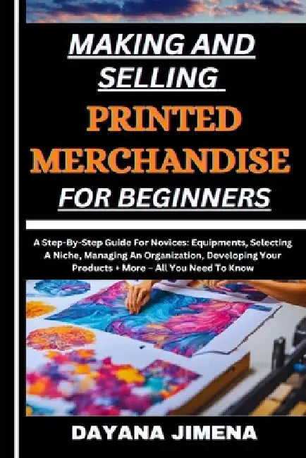 Making and Selling Printed Merchandise for Beginners: A Step-By-Step Guide For Novices: Equipments, Selecting A Niche, Managing An Organization, Devel by Dayana Jimena