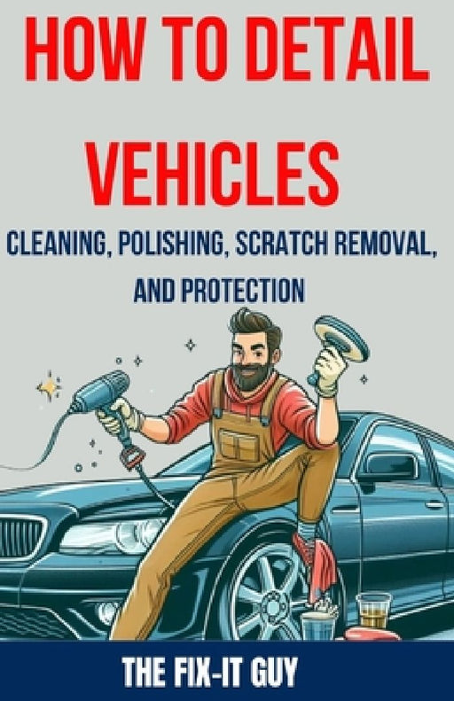 How to Detail Vehicles - Cleaning, Polishing, Scratch Removal, and Protection: Proven Techniques for Interior and Exterior Detailing, Paint Correction by The Fix-It Guy