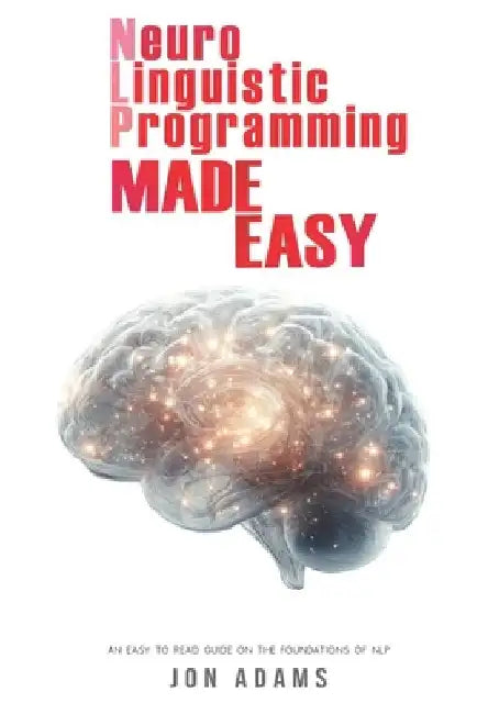 Neuro-Linguistic Programming Made Easy: An Easy To Read Guide On The Foundations Of NLP by Jon Adams