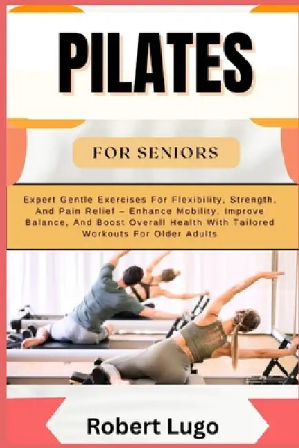 Pilates for Seniors: Expert Gentle Exercises For Flexibility, Strength, And Pain Relief - Enhance Mobility, Improve Balance, And Boost Over by Robert Lugo
