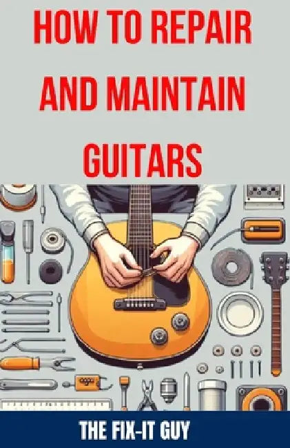 How to Repair and Maintain Guitars: Beginner to Advanced Techniques, Troubleshooting Tips, and Step-by-Step Instructions for Optimal Playability and T by The Fix-It Guy