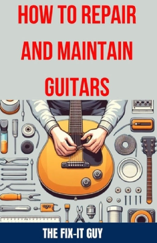 How to Repair and Maintain Guitars: Beginner to Advanced Techniques, Troubleshooting Tips, and Step-by-Step Instructions for Optimal Playability and T by The Fix-It Guy