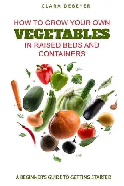 How to Grow Your Own Vegetables in Raised Beds and Containers: A Beginner's Guide to Getting Started by Clara Debeyer
