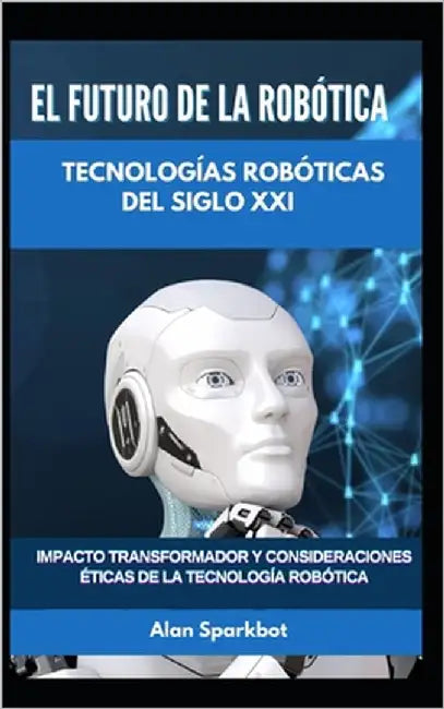 El futuro de la robótica Tecnologías robóticas del siglo XXI: Impacto transformador y consideraciones éticas de la tecnología robótica by Sparkbot, Alan