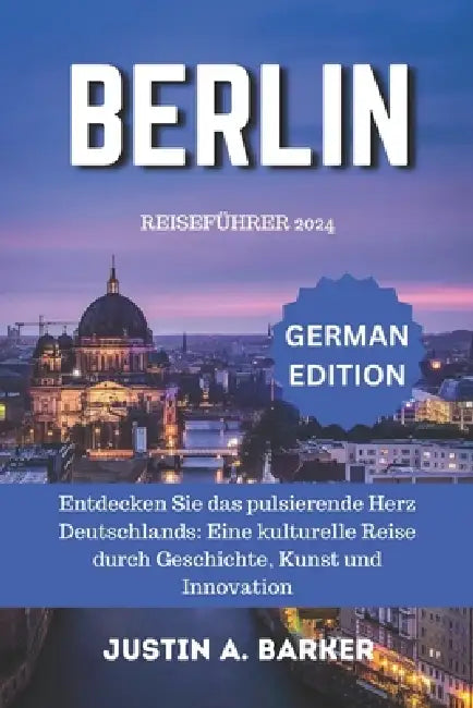 Berlin Reiseführer 2024: Entdecken Sie das pulsierende Herz Deutschlands: Eine kulturelle Reise durch Geschichte, Kunst und Innovation by Justin A. Barker