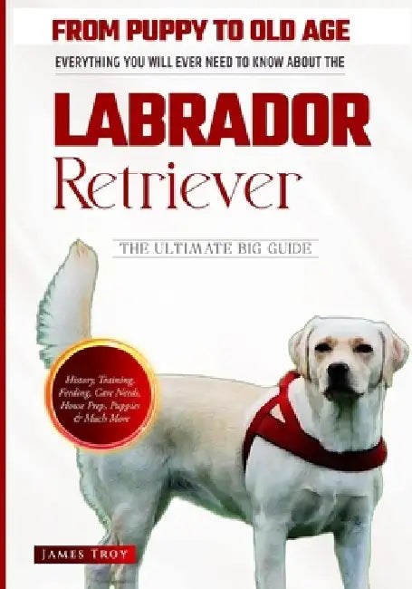 The Labrador Retriever Ultimate Book - From Puppy To Old Age And Everything In Between by James Troy