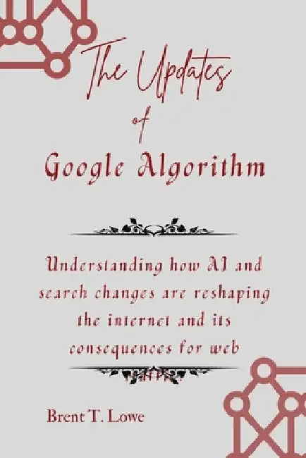 The Updates of Google Algorithm: Understanding how AI and search changes are reshaping the internet and its consequences for web traffic. by Brent T. Lowe