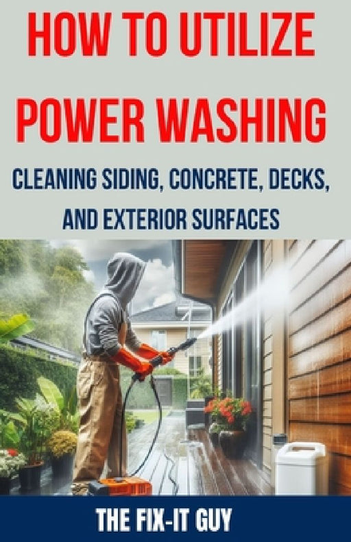 How to Utilize Power Washing - Cleaning Siding, Concrete, Decks, and Exterior Surfaces: The ultimate Guide to Efficient and Effective Power Washing Te by The Fix-It Guy