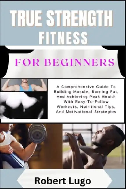 TRUE STRENGTH FITNESS For Beginners: A Comprehensive Guide To Building Muscle, Burning Fat, And Achieving Peak Health With Easy-To-Follow Workouts, Nu by Robert Lugo