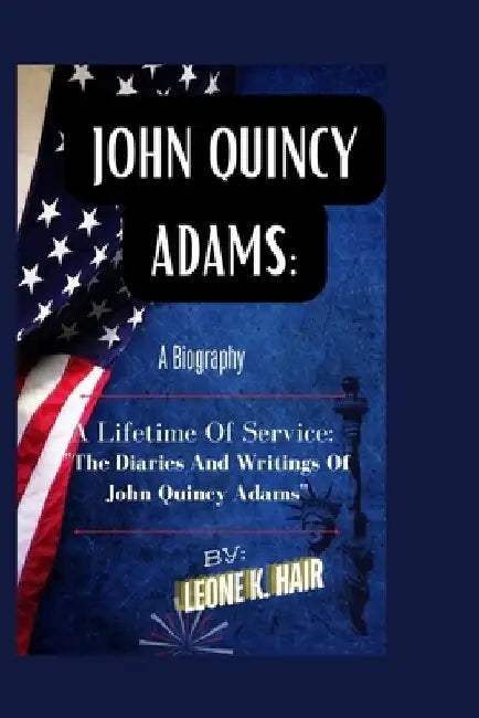 John Quincy Adams: A LIFETIME OF SERVICE: "The Diaries And Writings Of John Quincy Adams" by Leone K. Hair