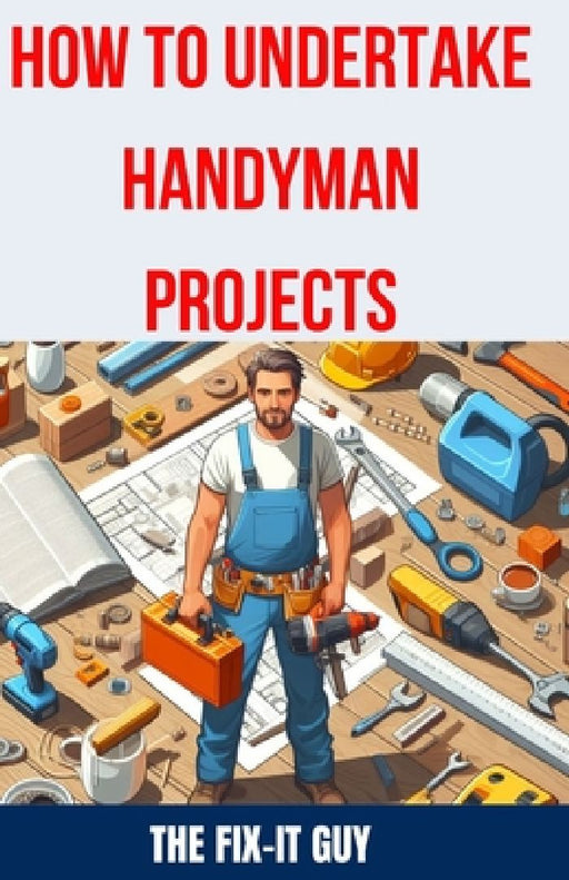 How to Undertake Handyman Projects: The Ultimate DIY Guide for Beginners: Mastering Simple Repairs, Home Maintenance Hacks, and Easy Renovation Projec by The Fix-It Guy