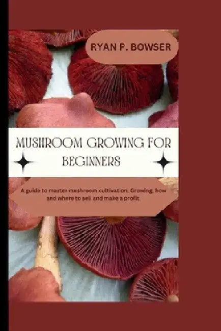 Mushroom Growing for Beginners: A guide to master mushroom cultivation, Growing, How and where to sell and make a profit by Ryan P. Bowser