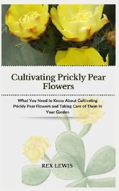 Cultivating Prickly Pear Flowers: What You Need to Know About Cultivating Prickly Pear Flowers and Taking Care of Them In Your Garden by Rex Lewis