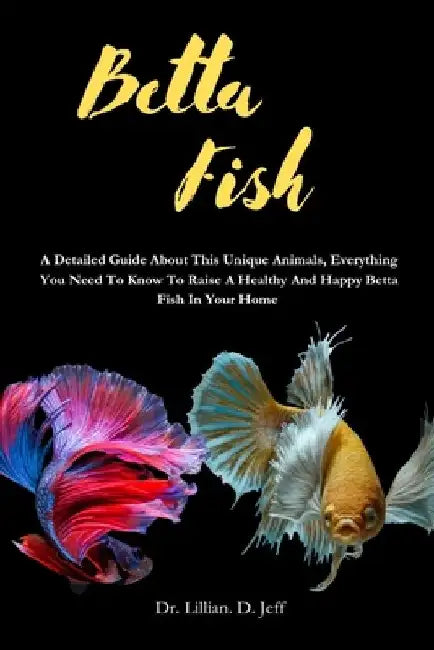 Betta Fish: A Detailed Guide About This Unique Animals, Everything You Need To Know To Raise A Healthy And Happy Betta Fish In Your Home by Lillian D. Jeff