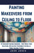 Painting Makeovers from Ceiling to Floor: DIY Interior Painting Handbook - Prep Work, Paint Selection, Application Techniques for Walls, Trims, Ceilin by John Jones