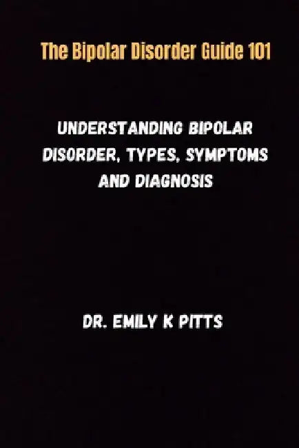 The Bipolar Disorder Guide 101: Understanding Bipolar Disorder, Types, Symptoms, and Diagnosis by Emily K. Pitts