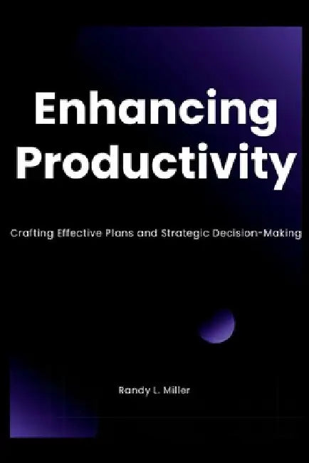 Enhancing Productivity: Crafting Effective Plans and Strategic Decision-Making by Randy L. Miller