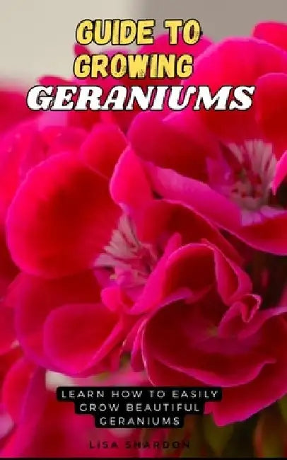 Guide to Growing Geraniums: Learn how to easily grow beautiful Geraniums by Lisa Shardon