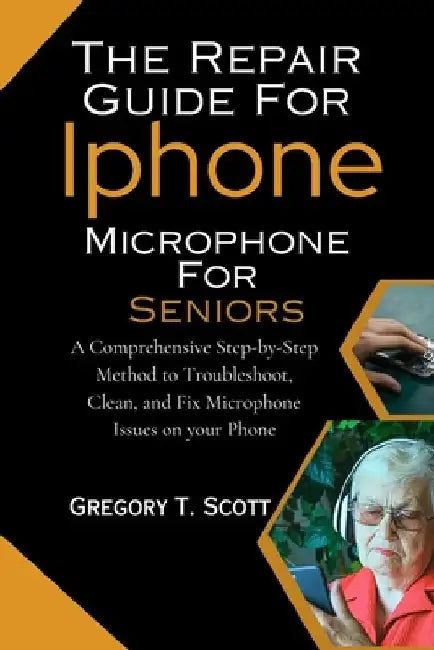 The Repair Guide For Iphone Microphone For Seniors: A Comprehensive Step-by-Step Method to Troubleshoot, Clean, and Fix Microphone Issues on your Phon by Gregory T. Scott