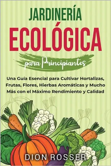 Jardinería ecológica para principiantes: Una guía esencial para cultivar hortalizas, frutas, flores, hierbas aromáticas y mucho más con el máximo rend by Rosser, Dion