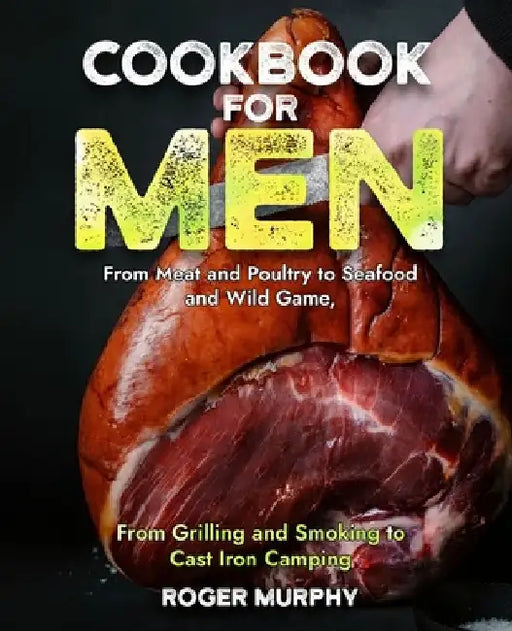 Cookbook for Men: From Meat and Poultry to Seafood and Wild Game, From Grilling and Smoking to Cast Iron Camping by Roger Murphy