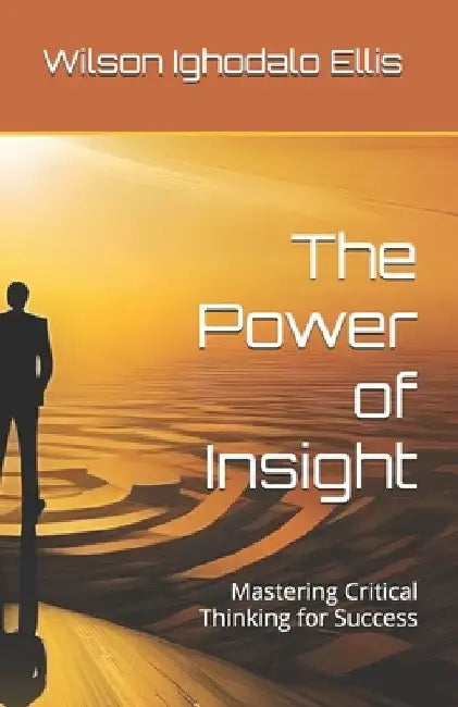 The Power of Insight: Mastering Critical Thinking for Success by Wilson Ighodalo Ellis
