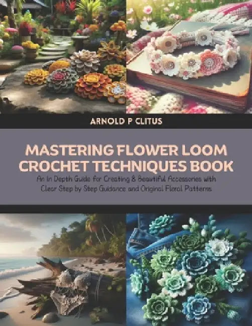 Mastering Flower Loom Crochet Techniques Book: An In Depth Guide for Creating 8 Beautiful Accessories with Clear Step by Step Guidance and Original Fl by Arnold P. Clitus