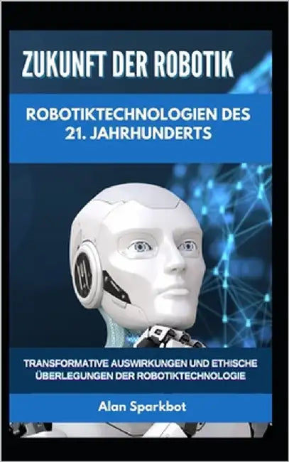 Zukunft der Robotik Robotiktechnologien des 21. Jahrhunderts: Transformative Auswirkungen und ethische Überlegungen der Robotiktechnologie by Sparkbot, Alan