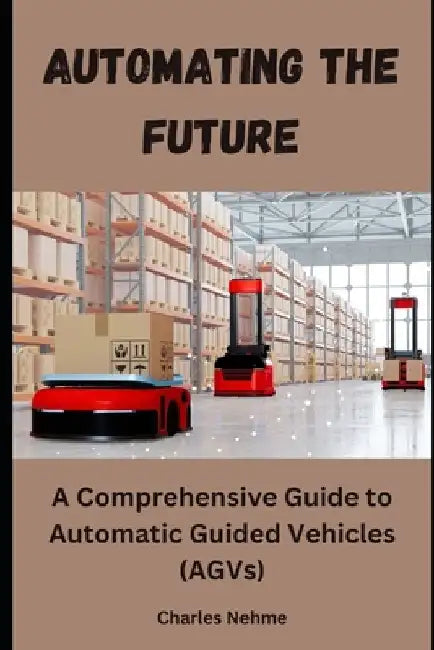 Automating the Future: A Comprehensive Guide to Automatic Guided Vehicles (AGVs) by Charles Nehme