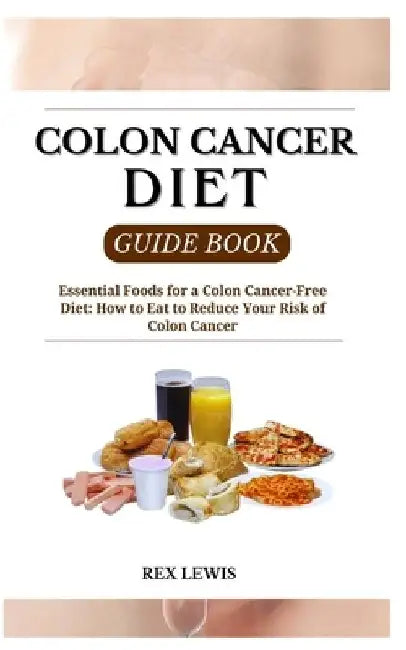 Colon Cancer Diet Guide Book: Essential Foods for a Colon Cancer-Free Diet: How to Eat to Reduce Your Risk of Colon Cancer by Rex Lewis