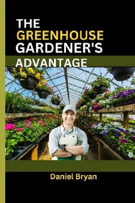 The Greenhouse Gardener's Advantage: A Complete Guide To Navigating The World Of Greenhouse Gardening With Easy Tips And Tricks. by Daniel Bryan