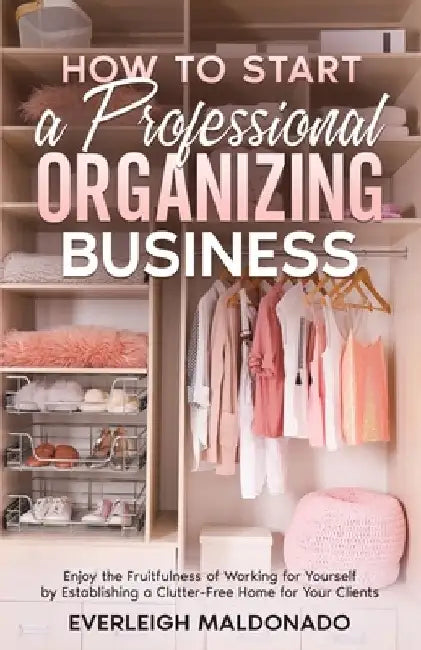 How to Start a Professional Organizing Business: Enjoy the Fruitfulness of Working for Yourself by Establishing a Clutter-Free Home for Your Clients by Everleigh Maldonado