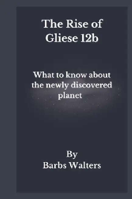 The Rise of Gliese 12b: The mystery behind the discovery of a new planet and what it means for the solar system by Barbs Walters