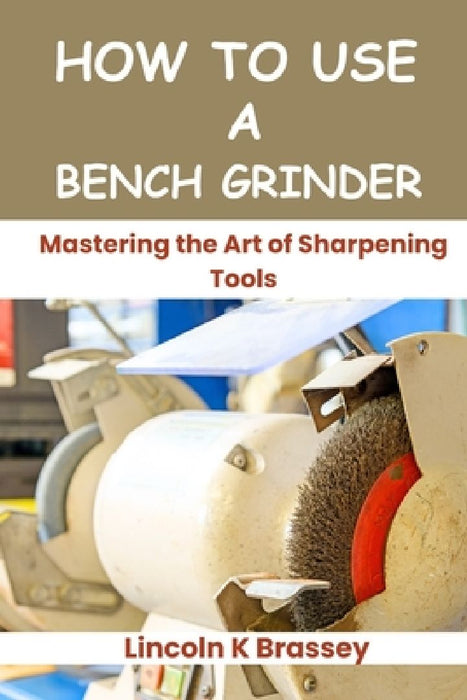 How to Use a Bench Grinder: Mastering the Art of Sharpening Tools by Lincoln K. Brassey