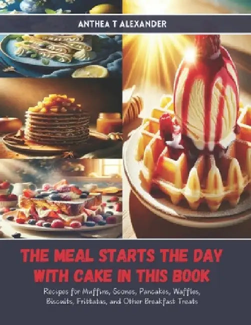 The Meal Starts the Day with Cake in this Book: Recipes for Muffins, Scones, Pancakes, Waffles, Biscuits, Frittatas, and Other Breakfast Treats by Anthea T. Alexander