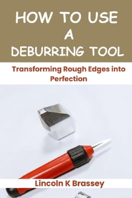 How to Use a Deburring Tool: Transforming Rough Edges into Perfection by Lincoln K. Brassey