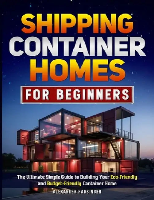 Shipping Container Homes For Beginners: The Ultimate Simple Guide to Building Your Eco-Friendly and Budget-Friendly Container Home by Alexander Harbinger