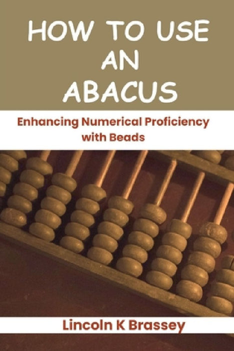 How to Use an Abacus: Enhancing Numerical Proficiency with Beads by Lincoln K. Brassey