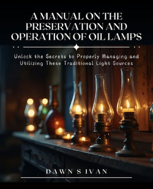 A Manual on the Preservation and Operation of Oil Lamps: Unlock the Secrets to Properly Managing and Utilizing These Traditional Light Sources by Dawn S. Ivan