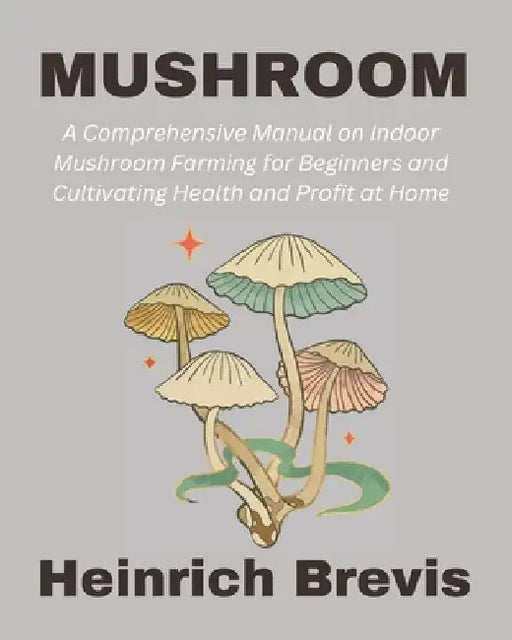 Mushroom: A Comprehensive Manual on Indoor Mushroom Farming for Beginners and Cultivating Health and Profit at Home by Heinrich Brevis