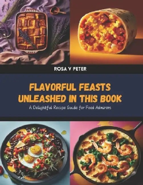 Flavorful Feasts Unleashed in this Book: A Delightful Recipe Guide for Food Admirers by Rosa V. Peter