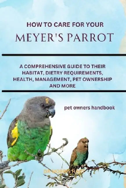 How to Care for Your Meyer's Parrot: A Comprehensive Guide to Their Habitat, Dietry Requirements, Health, Management, Pet Ownership and More by Morris Hart
